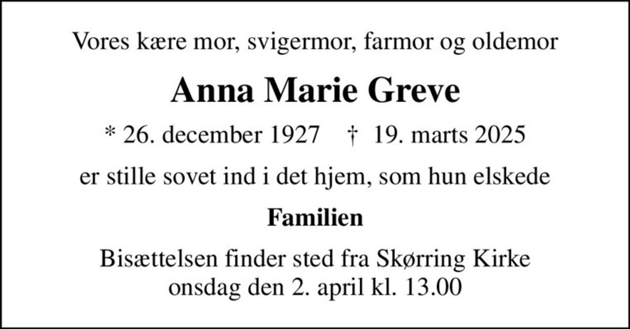 Vores kære mor, svigermor, farmor og oldemor
Anna Marie Greve
* 26. december 1927    ✝ 19. marts 2025
er stille sovet ind i det hjem, som hun elskede
Familien
Bisættelsen finder sted fra Skørring Kirke  onsdag den 2. april kl. 13.00