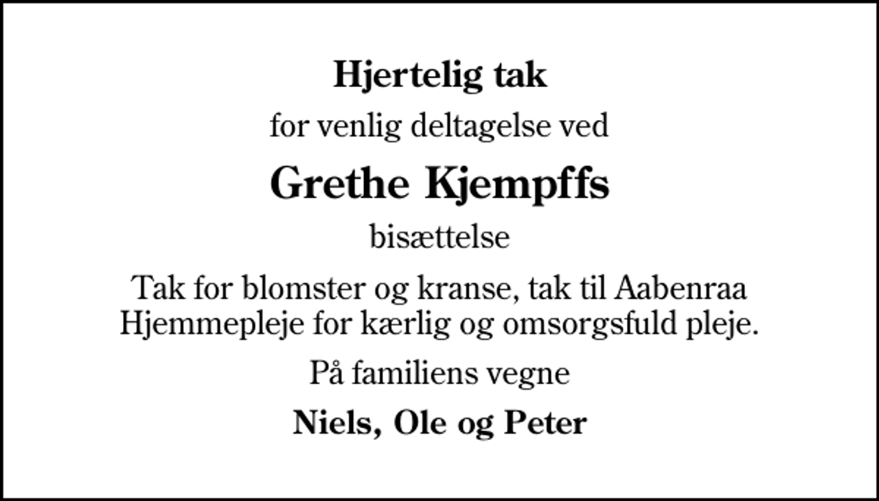 <p>Hjertelig tak<br />for venlig deltagelse ved<br />Grethe Kjempffs<br />bisættelse<br />Tak for blomster og kranse, tak til Aabenraa Hjemmepleje for kærlig og omsorgsfuld pleje.<br />På familiens vegne<br />Niels, Ole og Peter</p>