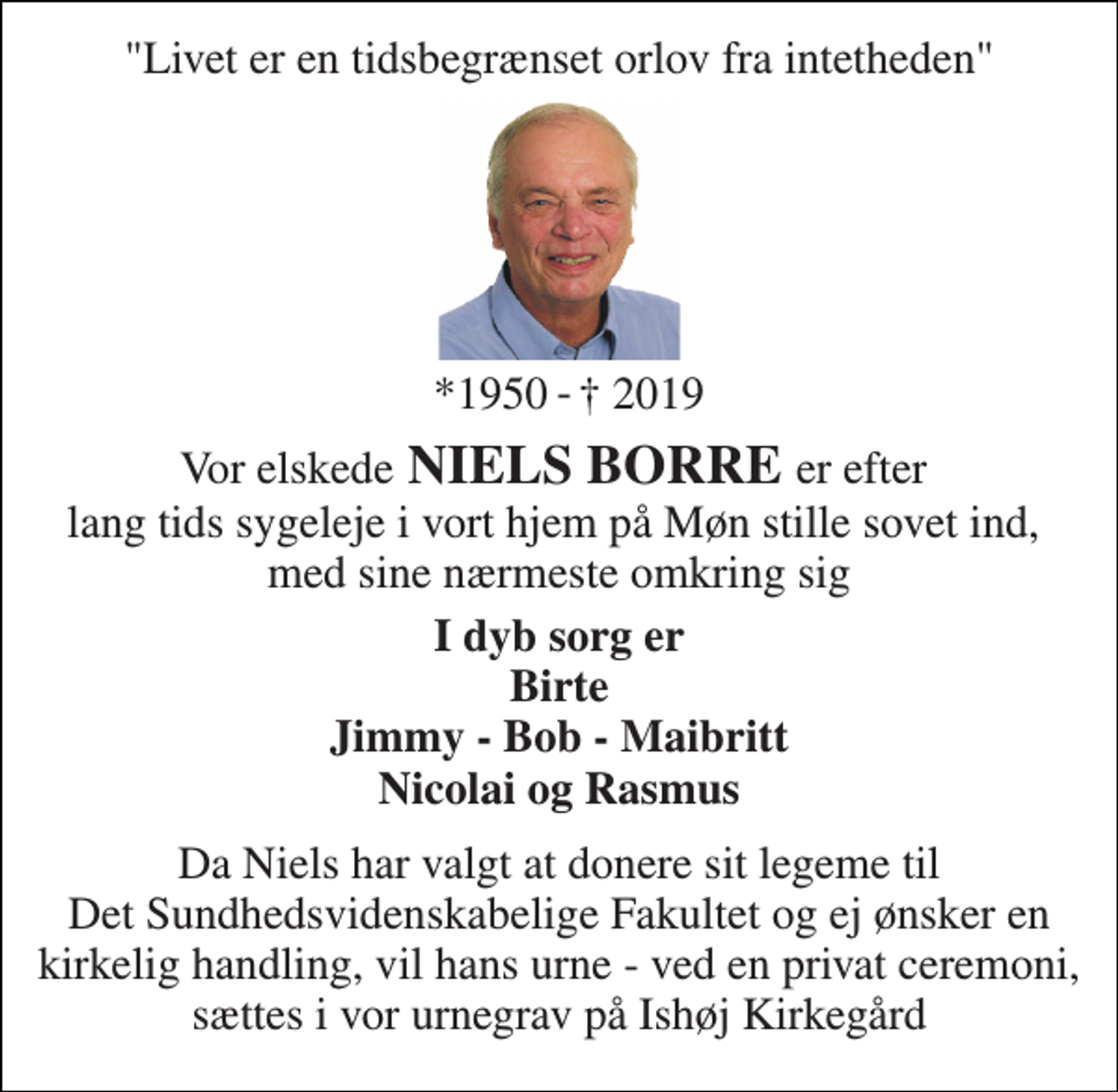 <p>"Livet er en tidsbegrænset orlov fra intetheden"<br />*1950<br />† 2019<br />Vor elskede NIELS BORRE er efter lang tids sygeleje i vort hjem på Møn stille sovet ind, med sine nærmeste omkring sig<br />I dyb sorg er Birte Jimmy - Bob - Maibritt Nicolai og Rasmus<br />Da Niels har valgt at donere sit legeme til Det Sundhedsvidenskabelige Fakultet og ej ønsker en kirkelig handling, vil hans urne - ved en privat ceremoni, sættes i vor urnegrav på Ishøj Kirkegård<br />-</p>