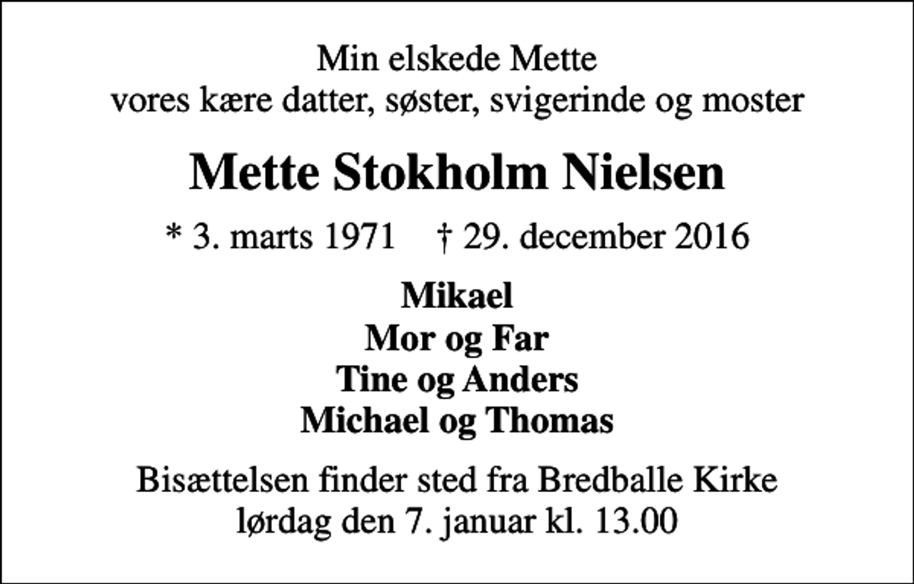 <p>Min elskede Mette vores kære datter, søster, svigerinde og moster<br />Mette Stokholm Nielsen<br />* 3. marts 1971 ✝ 29. december 2016<br />Mikael Mor og Far Tine og Anders Michael og Thomas<br />Bisættelsen finder sted fra Bredballe Kirke lørdag den 7. januar kl. 13.00</p>