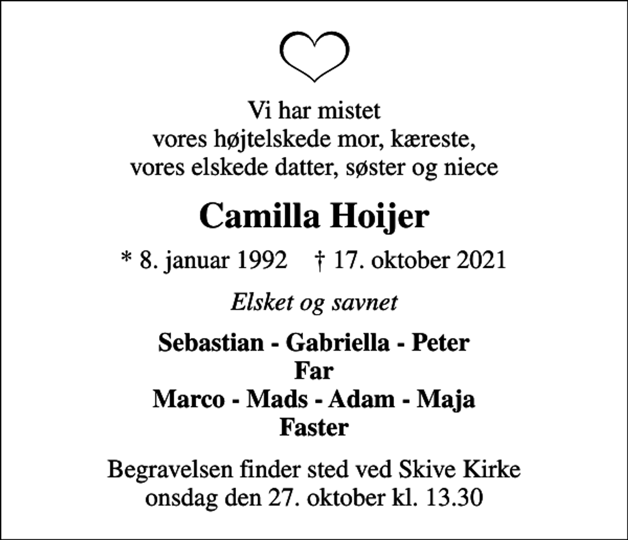 <p>Vi har mistet vores højtelskede mor, kæreste, vores elskede datter, søster og niece<br />Camilla Hoijer<br />* 8. januar 1992 ✝ 17. oktober 2021<br />Elsket og savnet<br />Sebastian - Gabriella - Peter Far Marco - Mads - Adam - Maja Faster<br />Begravelsen finder sted ved Skive Kirke onsdag den 27. oktober kl. 13.30</p>