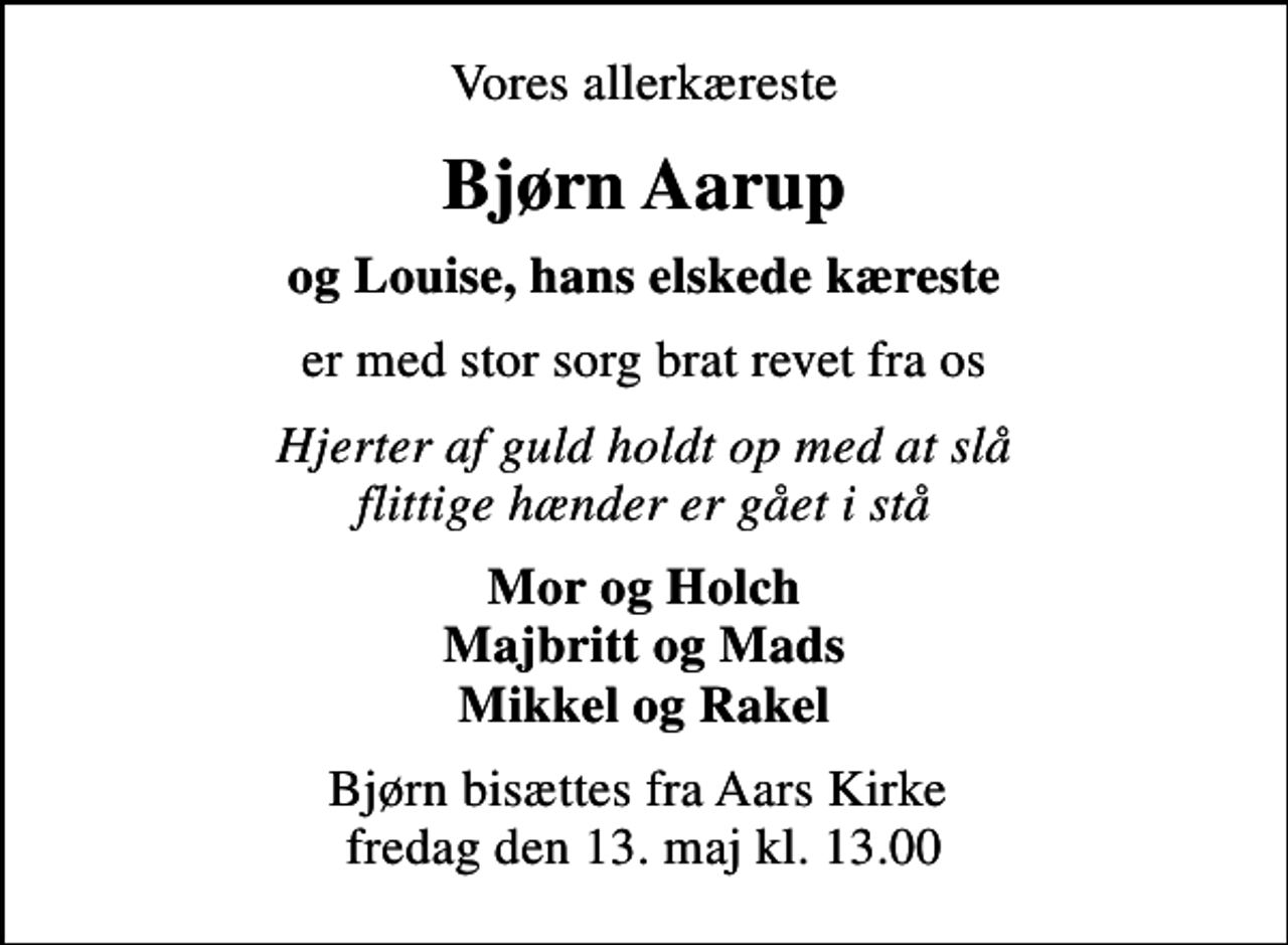 <p>Vores allerkæreste<br />Bjørn Aarup<br />og Louise, hans elskede kæreste<br />er med stor sorg brat revet fra os<br />Hjerter af guld holdt op med at slå flittige hænder er gået i stå<br />Mor og Holch Majbritt og Mads Mikkel og Rakel<br />Bjørn bisættes fra Aars Kirke fredag den 13. maj kl. 13.00</p>