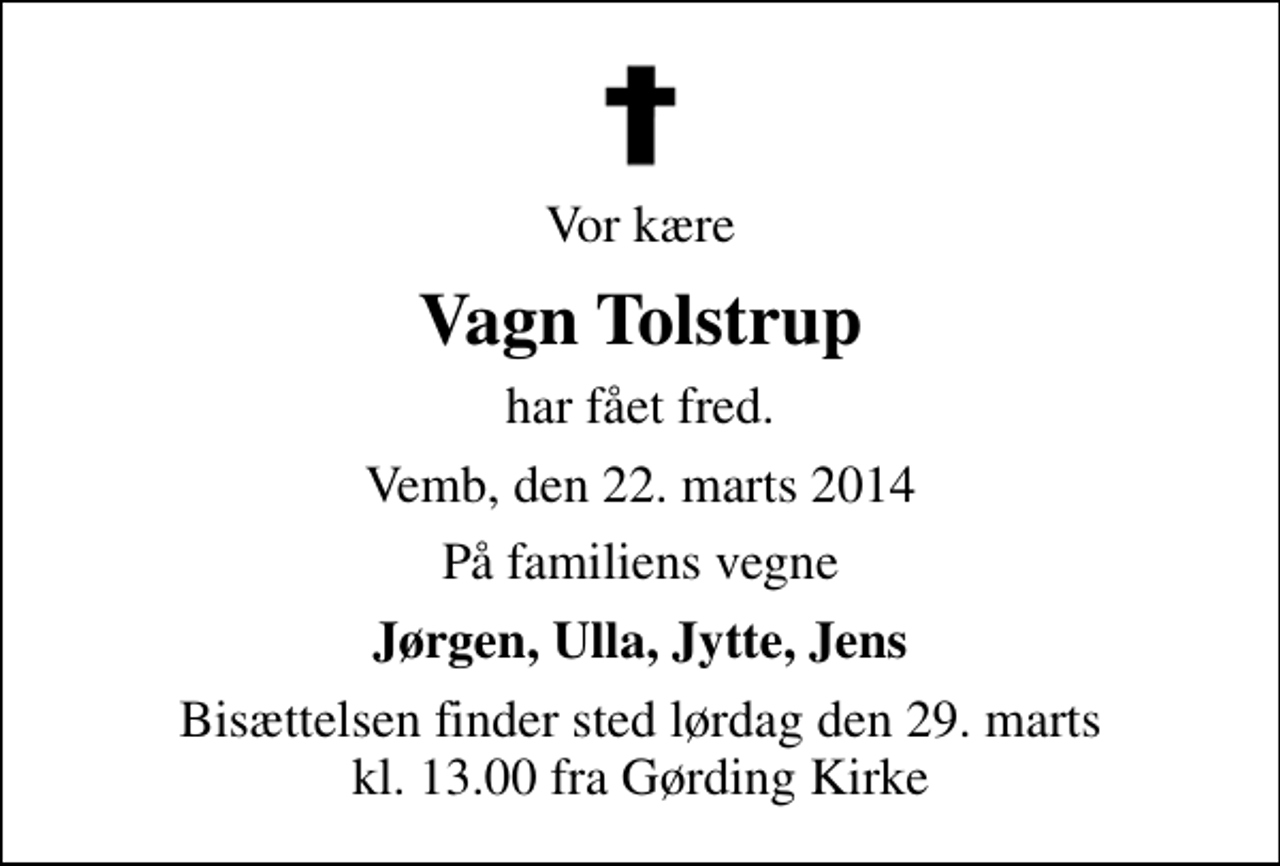 <p>Vor kære<br />Vagn Tolstrup<br />har fået fred.<br />Vemb, den 22. marts 2014<br />På familiens vegne<br />Jørgen, Ulla, Jytte, Jens<br />Bisættelsen finder sted lørdag den 29. marts kl. 13.00 fra Gørding Kirke</p>