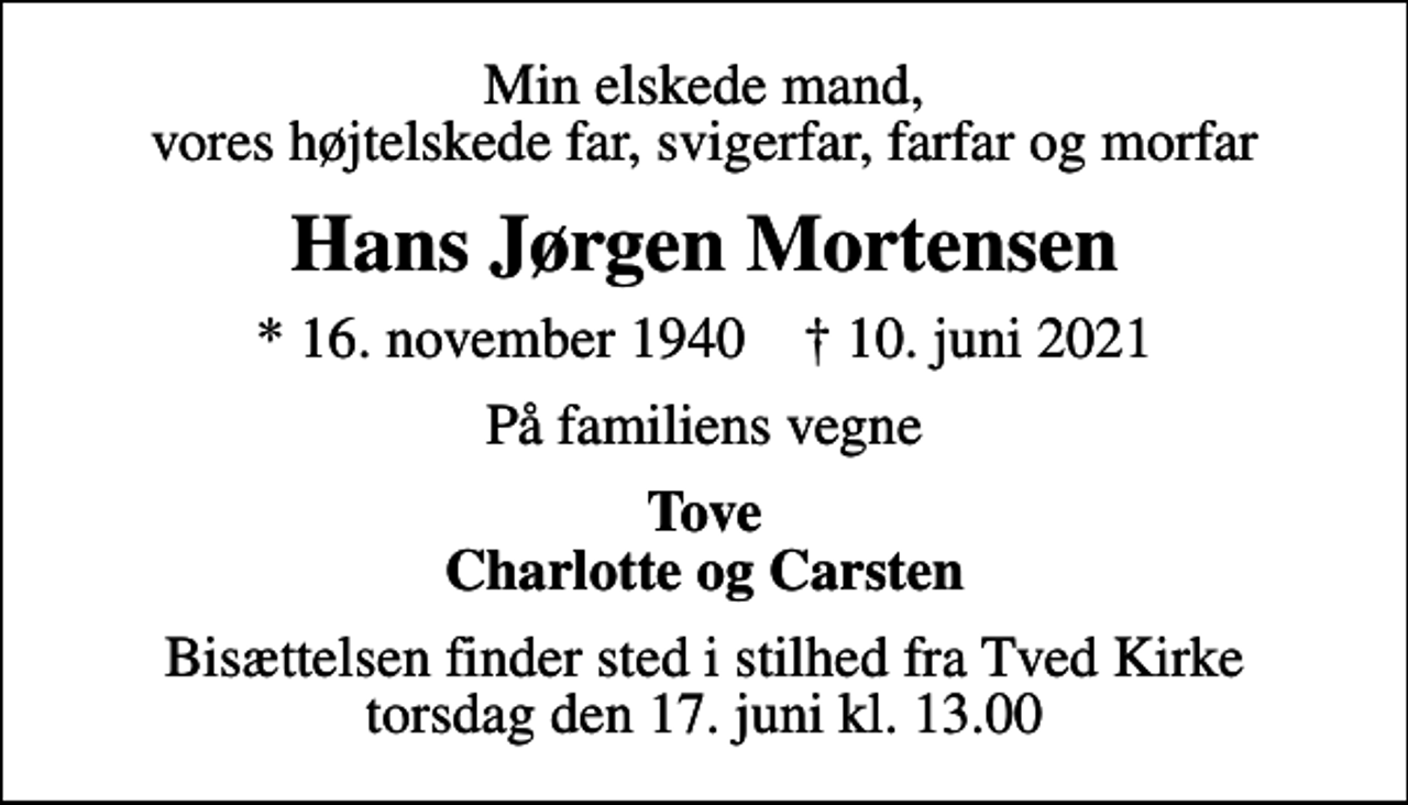 <p>Min elskede mand, vores højtelskede far, svigerfar, farfar og morfar<br />Hans Jørgen Mortensen<br />* 16. november 1940 ✝ 10. juni 2021<br />På familiens vegne<br />Tove Charlotte og Carsten<br />Bisættelsen finder sted i stilhed fra Tved Kirke torsdag den 17. juni kl. 13.00</p>