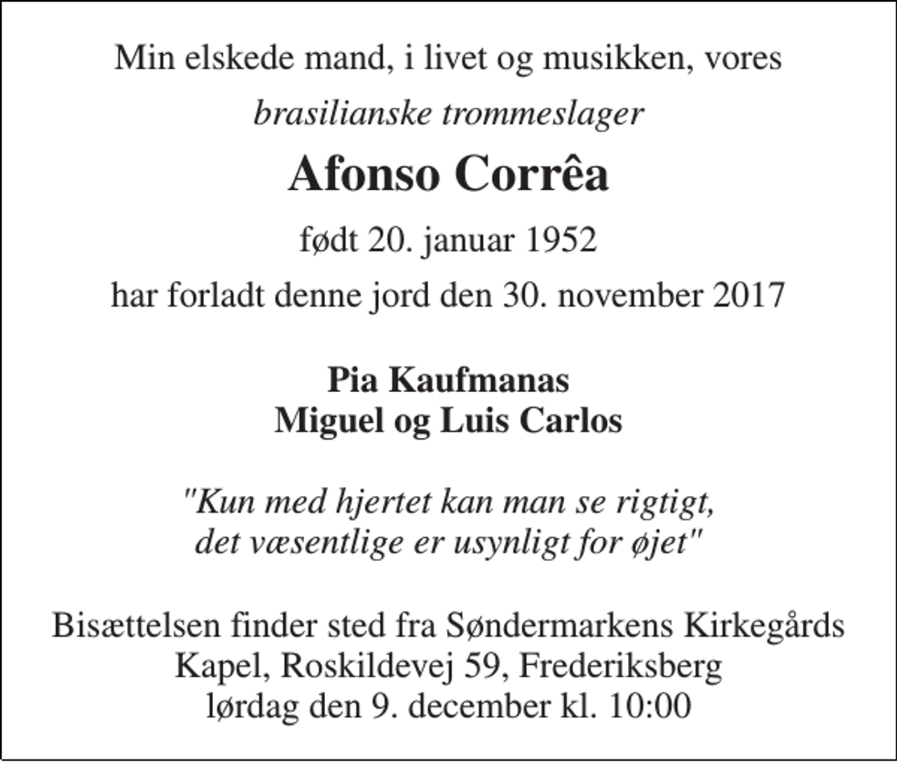 <p>Min elskede mand, i livet og musikken, vores<br />brasilianske trommeslager<br />Afonso Corrêa<br />født 20. januar 1952<br />har forladt denne jord den 30. november 2017<br />Pia Kaufmanas Miguel og Luis Carlos<br />Bisættelsen finder sted fra Søndermarkens Kirkegårds Kapel, Roskildevej 59, Frederiksberg lørdag den 9. december kl. 10:00</p>