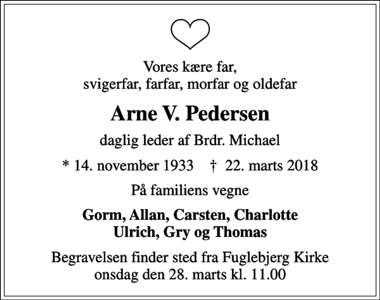 <p>Vores kære far, svigerfar, farfar, morfar og oldefar<br />Arne V. Pedersen<br />daglig leder af Brdr. Michael<br />* 14. november 1933 ✝ 22. marts 2018<br />På familiens vegne<br />Gorm, Allan, Carsten, Charlotte Ulrich, Gry og Thomas<br />Begravelsen finder sted fra Fuglebjerg Kirke onsdag den 28. marts kl. 11.00</p>