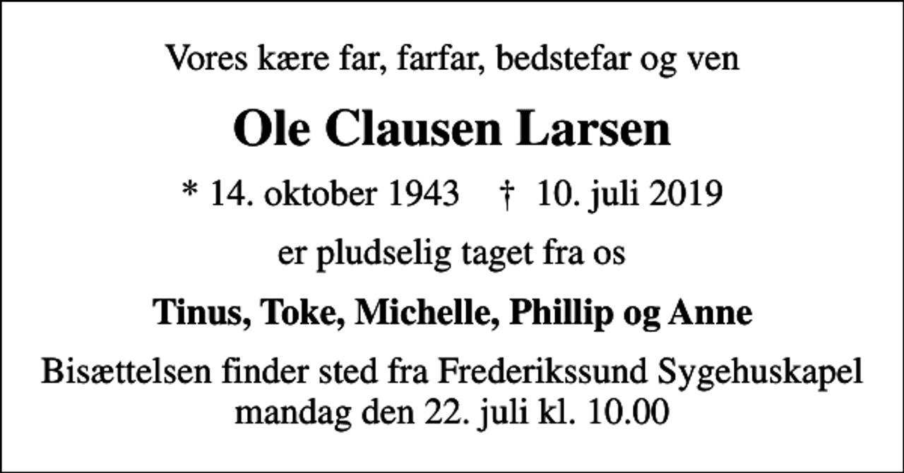 <p>Vores kære far, farfar, bedstefar og ven<br />Ole Clausen Larsen<br />* 14. oktober 1943 ✝ 10. juli 2019<br />er pludselig taget fra os<br />Tinus, Toke, Michelle, Phillip og Anne<br />Bisættelsen finder sted fra Frederikssund Sygehuskapel mandag den 22. juli kl. 10.00</p>