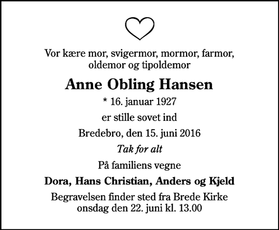 <p>Vor kære mor, svigermor, mormor, farmor, oldemor og tipoldemor<br />Anne Obling Hansen<br />* 16. januar 1927<br />er stille sovet ind<br />Bredebro, den 15. juni 2016<br />Tak for alt<br />På familiens vegne<br />Dora, Hans Christian, Anders og Kjeld<br />Begravelsen finder sted fra Brede Kirke onsdag den 22. juni kl. 13.00</p>