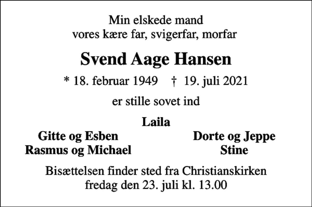 <p>Min elskede mand vores kære far, svigerfar, morfar<br />Svend Aage Hansen<br />* 18. februar 1949 ✝ 19. juli 2021<br />er stille sovet ind<br />Laila<br />Gitte og Esben<br />Dorte og Jeppe<br />Rasmus og Michael<br />Stine<br />Bisættelsen finder sted fra Christianskirken fredag den 23. juli kl. 13.00</p>
