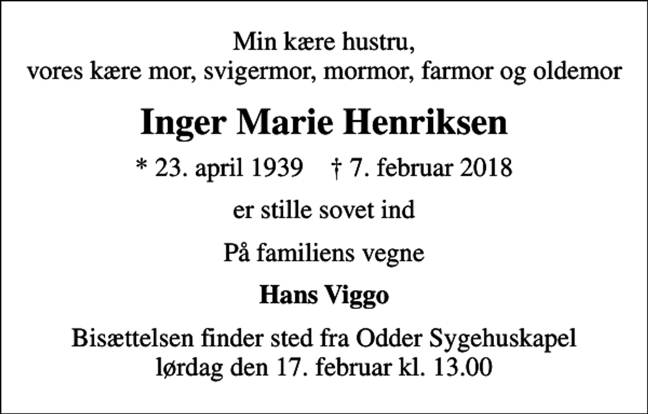 <p>Min kære hustru, vores kære mor, svigermor, mormor, farmor og oldemor<br />Inger Marie Henriksen<br />* 23. april 1939 ✝ 7. februar 2018<br />er stille sovet ind<br />På familiens vegne<br />Hans Viggo<br />Bisættelsen finder sted fra Odder Sygehuskapel lørdag den 17. februar kl. 13.00</p>