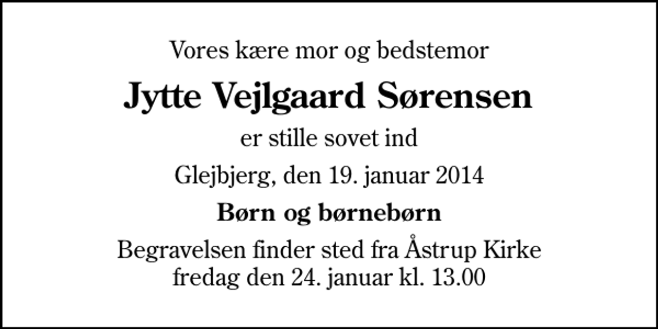 <p>Vores kære mor og bedstemor<br />Jytte Vejlgaard Sørensen<br />er stille sovet ind<br />Glejbjerg, den 19. januar 2014<br />Børn og børnebørn<br />Begravelsen finder sted fra Åstrup Kirke fredag den 24. januar kl. 13.00</p>