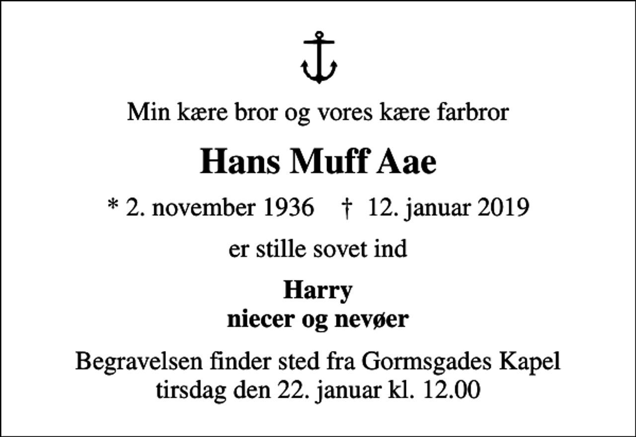 <p>Min kære bror og vores kære farbror<br />Hans Muff Aae<br />* 2. november 1936 ✝ 12. januar 2019<br />er stille sovet ind<br />Harry niecer og nevøer<br />Begravelsen finder sted fra Gormsgades Kapel tirsdag den 22. januar kl. 12.00</p>