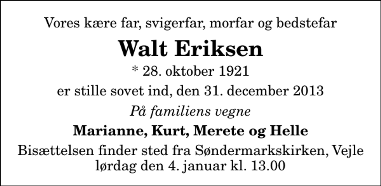 <p>Vores kære far, svigerfar, morfar og bedstefar<br />Walt Eriksen<br />* 28. oktober 1921<br />er stille sovet ind, den 31. december 2013<br />På familiens vegne<br />Marianne, Kurt, Merete og Helle<br />Bisættelsen finder sted fra Søndermarkskirken, Vejle lørdag den 4. januar kl. 13.00</p>