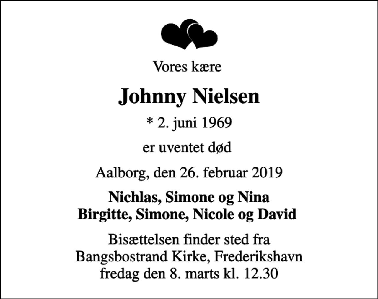 <p>Vores kære<br />Johnny Nielsen<br />* 2. juni 1969<br />er uventet død<br />Aalborg, den 26. februar 2019<br />Nichlas, Simone og Nina Birgitte, Simone, Nicole og David<br />Bisættelsen finder sted fra Bangsbostrand Kirke, Frederikshavn fredag den 8. marts kl. 12.30</p>