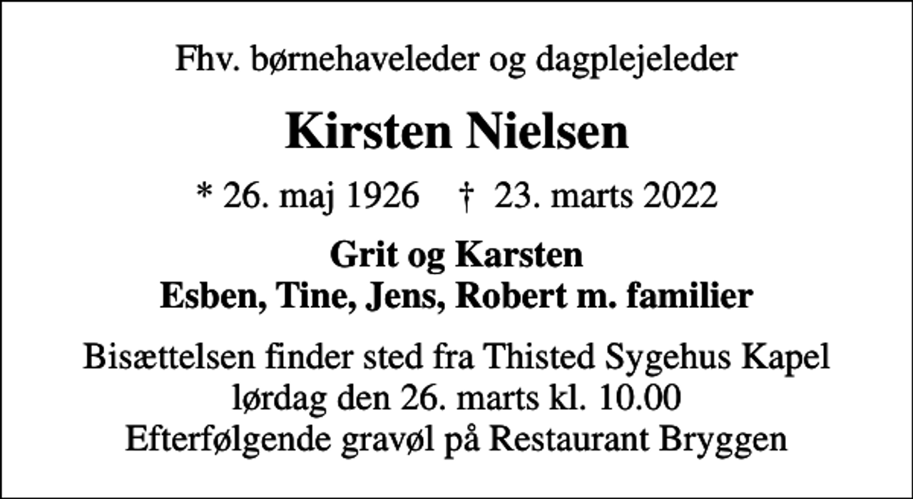 <p>Fhv. børnehaveleder og dagplejeleder<br />Kirsten Nielsen<br />* 26. maj 1926 ✝ 23. marts 2022<br />Grit og Karsten Esben, Tine, Jens, Robert m. familier<br />Bisættelsen finder sted fra Thisted Sygehus Kapel lørdag den 26. marts kl. 10.00 Efterfølgende gravøl på Restaurant Bryggen</p>
