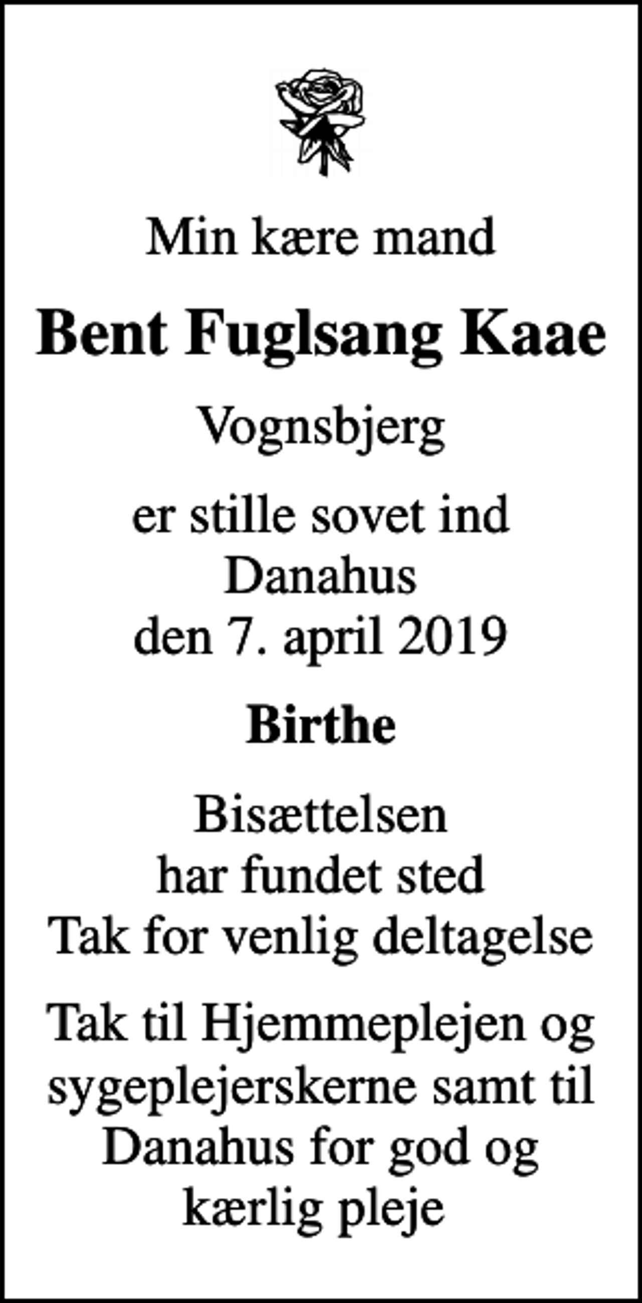 <p>Min kære mand<br />Bent Fuglsang Kaae<br />Vognsbjerg<br />er stille sovet ind Danahus den 7. april 2019<br />Birthe<br />Bisættelsen har fundet sted Tak for venlig deltagelse<br />Tak til Hjemmeplejen og sygeplejerskerne samt til Danahus for god og kærlig pleje</p>
