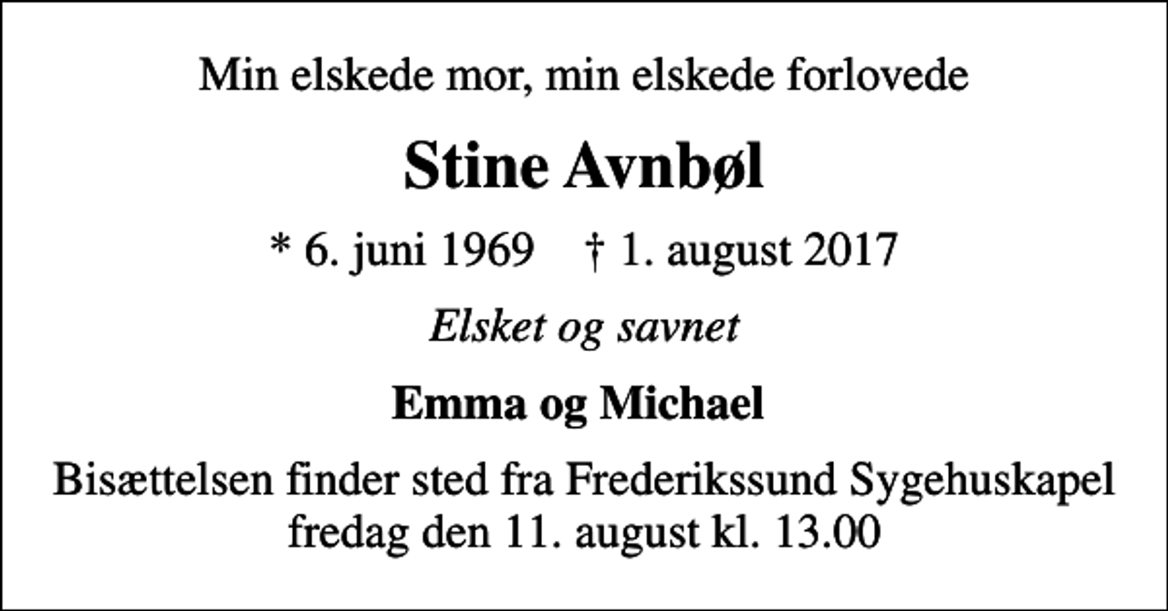 <p>Min elskede mor, min elskede forlovede<br />Stine Avnbøl<br />* 6. juni 1969 ✝ 1. august 2017<br />Elsket og savnet<br />Emma og Michael<br />Bisættelsen finder sted fra Frederikssund Sygehuskapel fredag den 11. august kl. 13.00</p>
