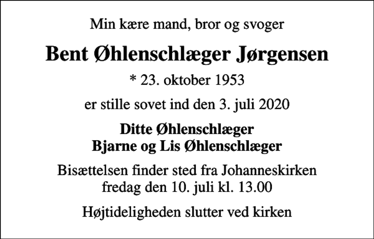 <p>Min kære mand, bror og svoger<br />Bent Øhlenschlæger Jørgensen<br />* 23. oktober 1953<br />er stille sovet ind den 3. juli 2020<br />Ditte Øhlenschlæger Bjarne og Lis Øhlenschlæger<br />Bisættelsen finder sted fra Johanneskirken fredag den 10. juli kl. 13.00<br />Højtideligheden slutter ved kirken</p>