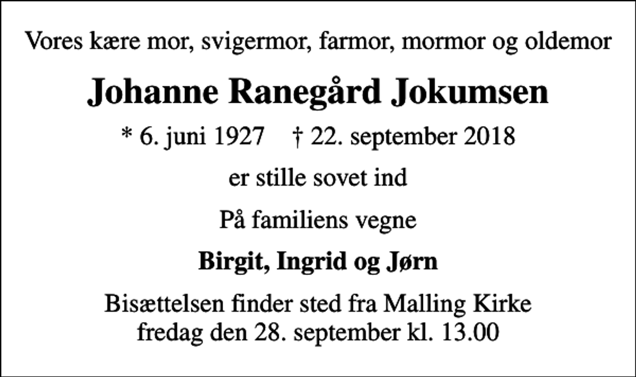<p>Vores kære mor, svigermor, farmor, mormor og oldemor<br />Johanne Ranegård Jokumsen<br />* 6. juni 1927 ✝ 22. september 2018<br />er stille sovet ind<br />På familiens vegne<br />Birgit, Ingrid og Jørn<br />Bisættelsen finder sted fra Malling Kirke fredag den 28. september kl. 13.00</p>