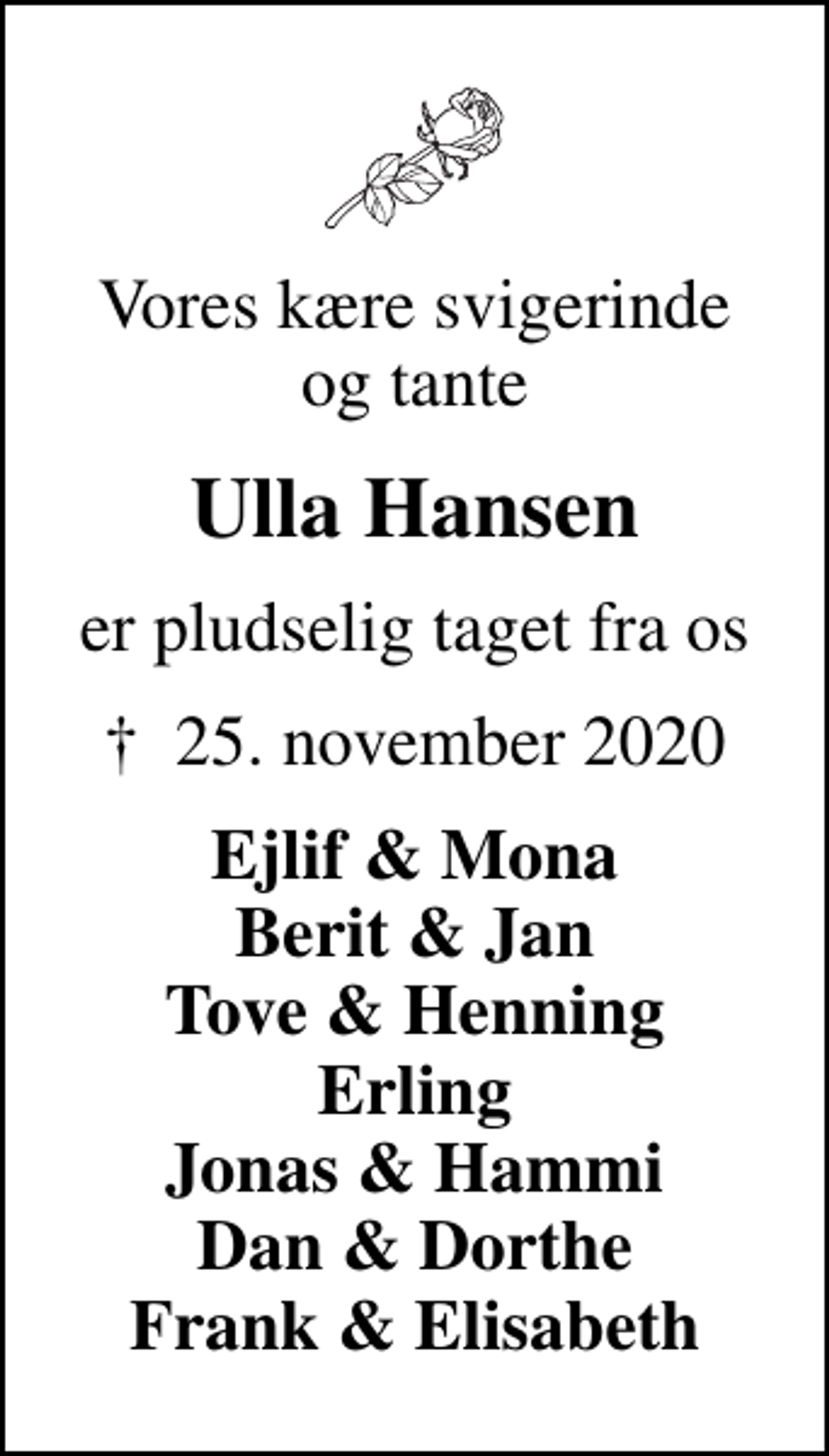 <p>Vores kære svigerinde og tante<br />Ulla Hansen<br />er pludselig taget fra os<br />✝ 25. november 2020<br />Ejlif &amp; Mona Berit &amp; Jan Tove &amp; Henning Erling Jonas &amp; Hammi Dan &amp; Dorthe Frank &amp; Elisabeth</p>