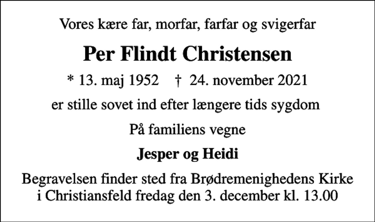 <p>Vores kære far, morfar, farfar og svigerfar<br />Per Flindt Christensen<br />* 13. maj 1952 ✝ 24. november 2021<br />er stille sovet ind efter længere tids sygdom<br />På familiens vegne<br />Jesper og Heidi<br />Begravelsen finder sted fra Brødremenighedens Kirke i Christiansfeld fredag den 3. december kl. 13.00</p>