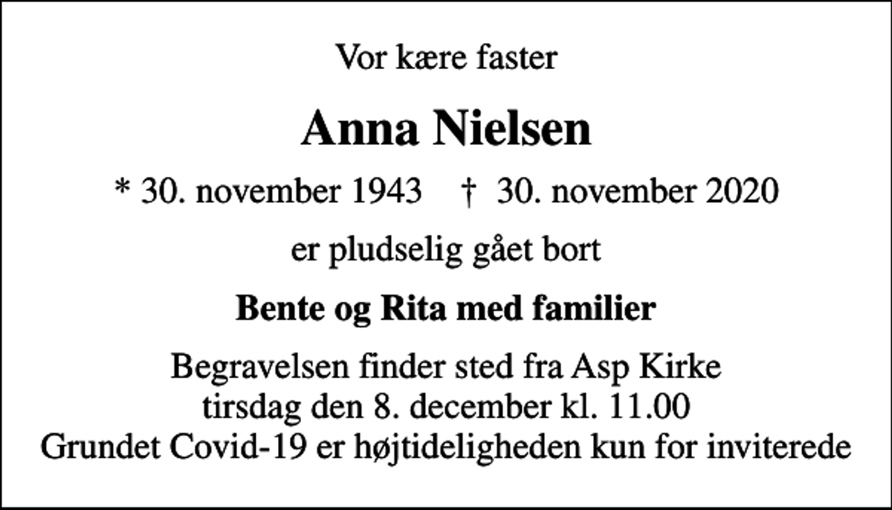 <p>Vor kære faster<br />Anna Nielsen<br />* 30. november 1943 ✝ 30. november 2020<br />er pludselig gået bort<br />Bente og Rita med familier<br />Begravelsen finder sted fra Asp Kirke tirsdag den 8. december kl. 11.00 Grundet Covid-19 er højtideligheden kun for inviterede</p>