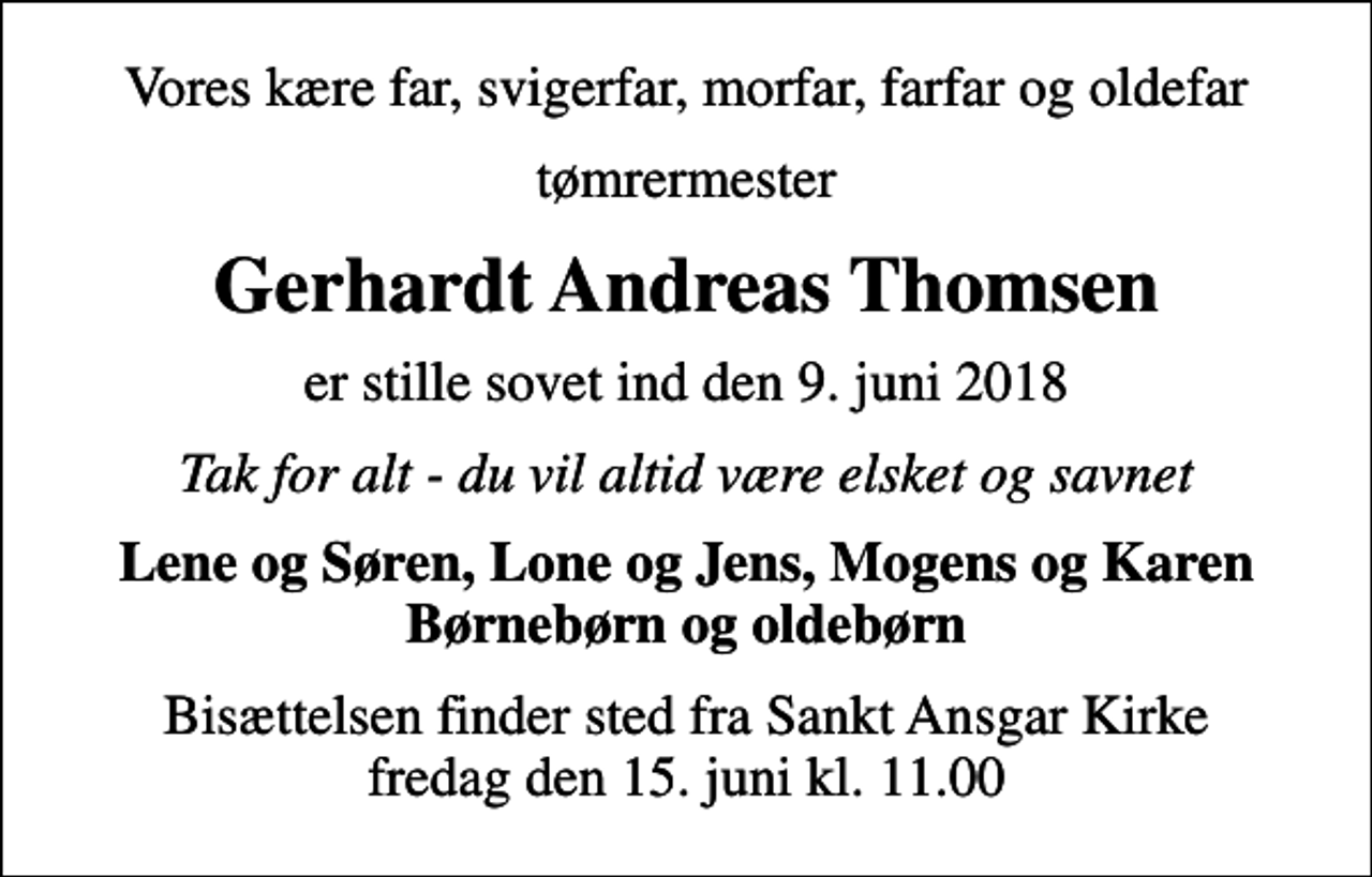 <p>Vores kære far, svigerfar, morfar, farfar og oldefar<br />tømrermester<br />Gerhardt Andreas Thomsen<br />er stille sovet ind den 9. juni 2018<br />Tak for alt - du vil altid være elsket og savnet<br />Lene og Søren, Lone og Jens, Mogens og Karen Børnebørn og oldebørn<br />Bisættelsen finder sted fra Sankt Ansgar Kirke fredag den 15. juni kl. 11.00</p>