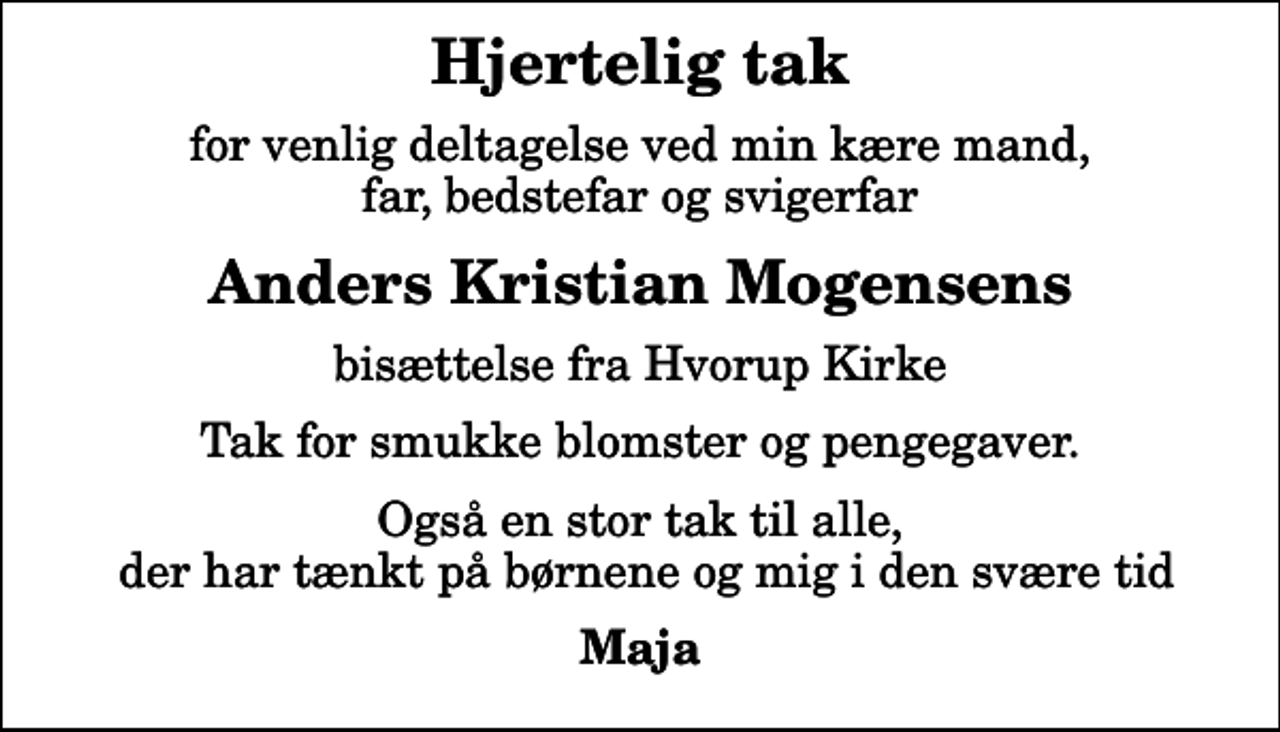 <p>Hjertelig tak<br />for venlig deltagelse ved min kære mand, far, bedstefar og svigerfar<br />Anders Kristian Mogensens<br />bisættelse fra Hvorup Kirke<br />Tak for smukke blomster og pengegaver.<br />Også en stor tak til alle, der har tænkt på børnene og mig i den svære tid<br />Maja</p>