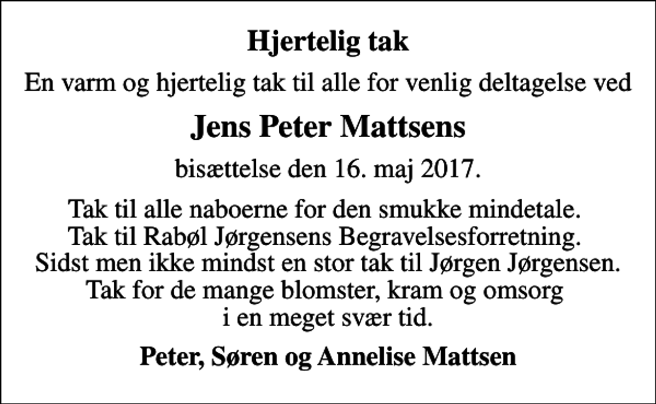 <p>Hjertelig tak<br />En varm og hjertelig tak til alle for venlig deltagelse ved<br />Jens Peter Mattsens<br />bisættelse den 16. maj 2017.<br />Tak til alle naboerne for den smukke mindetale. Tak til Rabøl Jørgensens Begravelsesforretning. Sidst men ikke mindst en stor tak til Jørgen Jørgensen. Tak for de mange blomster, kram og omsorg i en meget svær tid.<br />Peter, Søren og Annelise Mattsen</p>
