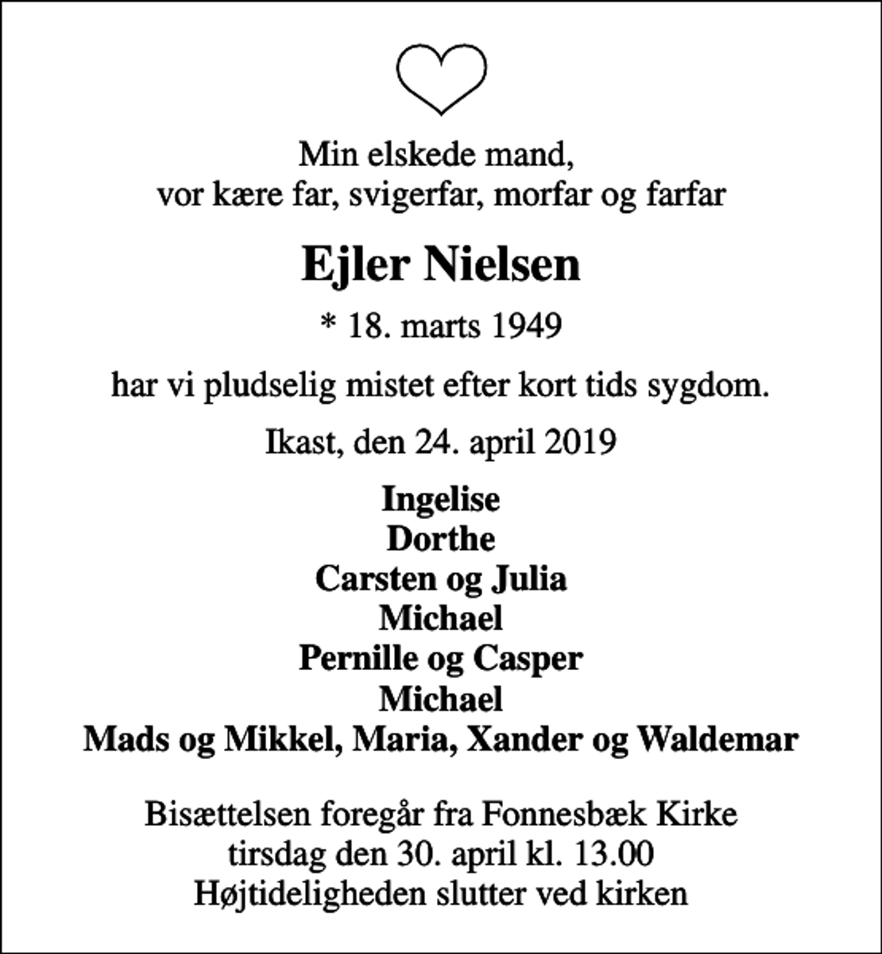 <p>Min elskede mand, vor kære far, svigerfar, morfar og farfar<br />Ejler Nielsen<br />* 18. marts 1949<br />har vi pludselig mistet efter kort tids sygdom.<br />Ikast, den 24. april 2019<br />Ingelise Dorthe Carsten og Julia Michael Pernille og Casper Michael Mads og Mikkel, Maria, Xander og Waldemar<br />Bisættelsen foregår fra Fonnesbæk Kirke tirsdag den 30. april kl. 13.00 Højtideligheden slutter ved kirken</p>