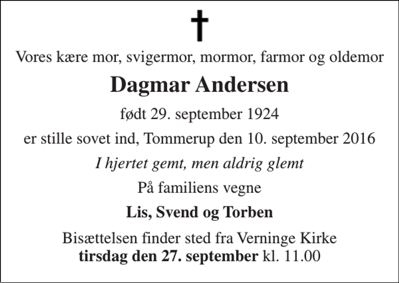 <p>Vores kære mor, svigermor, mormor, farmor og oldemor<br />Dagmar Andersen<br />født 29. september 1924<br />er stille sovet ind, Tommerup den 10. september 2016<br />I hjertet gemt, men aldrig glemt<br />På familiens vegne<br />Lis, Svend og Torben<br />Bisættelsen finder sted fra Verninge Kirke tirsdag den 27. september kl. 11.00</p>