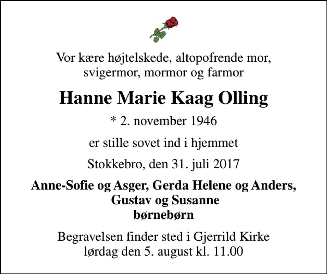 <p>Vor kære højtelskede, altopofrende mor, svigermor, mormor og farmor<br />Hanne Marie Kaag Olling<br />* 2. november 1946<br />er stille sovet ind i hjemmet<br />Stokkebro, den 31. juli 2017<br />Anne-Sofie og Asger, Gerda Helene og Anders, Gustav og Susanne børnebørn<br />Begravelsen finder sted i Gjerrild Kirke lørdag den 5. august kl. 11.00</p>