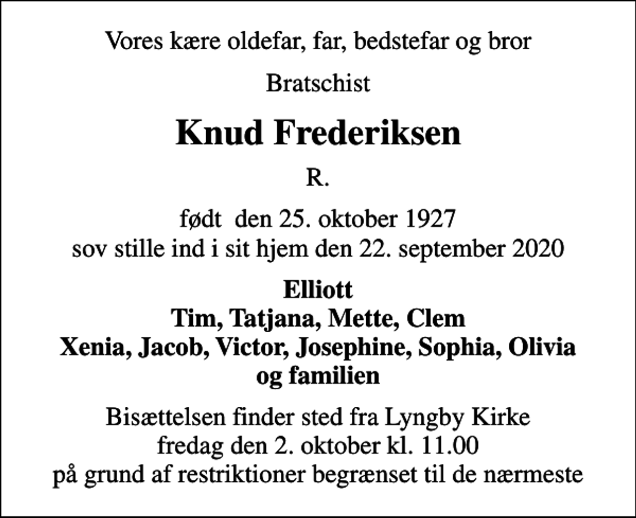 <p>Vores kære oldefar, far, bedstefar og bror<br />Bratschist<br />Knud Frederiksen<br />R.<br />født den 25. oktober 1927 sov stille ind i sit hjem den 22. september 2020<br />Elliott Tim, Tatjana, Mette, Clem Xenia, Jacob, Victor, Josephine, Sophia, Olivia og familien<br />Bisættelsen finder sted fra Lyngby Kirke fredag den 2. oktober kl. 11.00 på grund af restriktioner begrænset til de nærmeste</p>