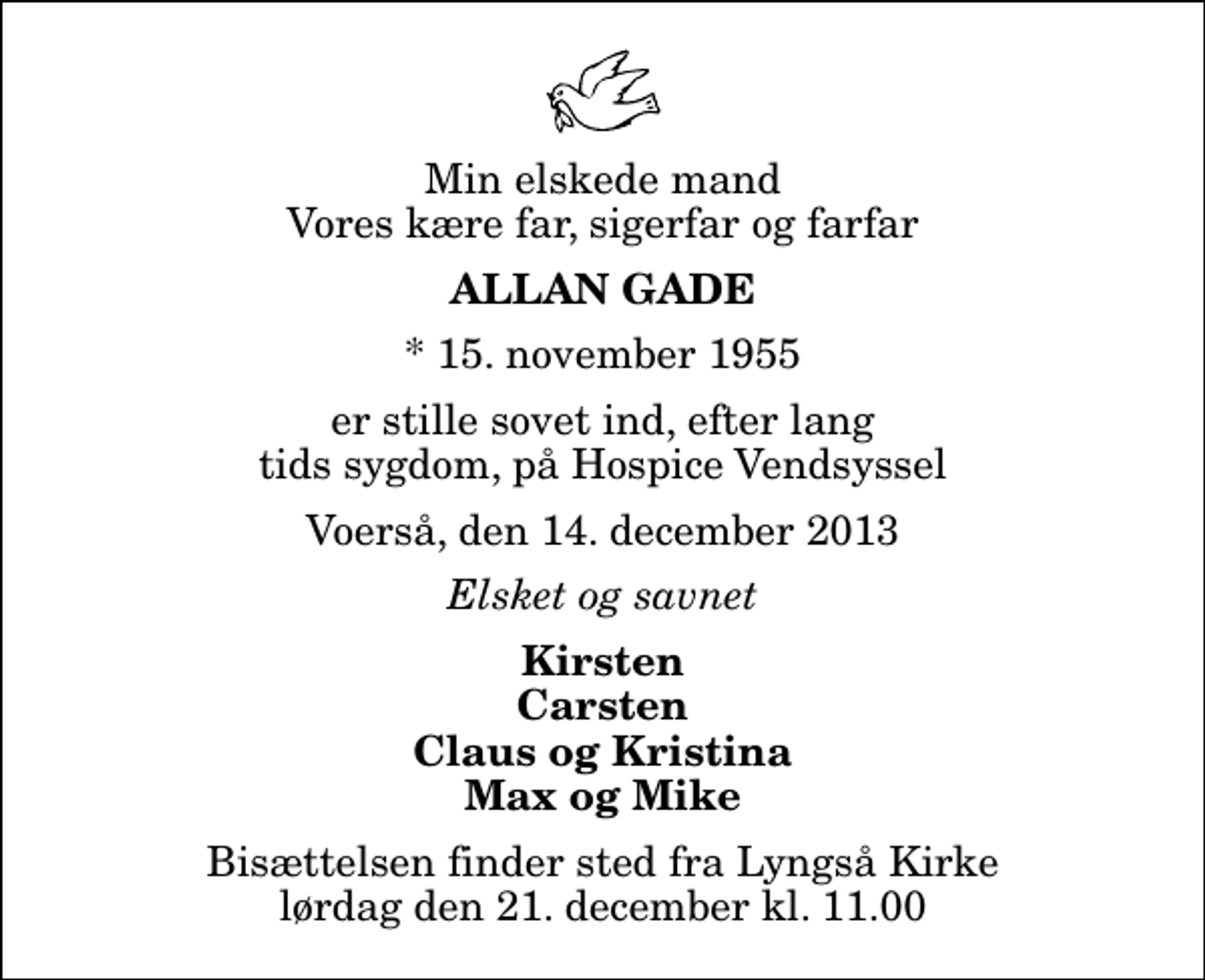 <p>Min elskede mand Vores kære far, sigerfar og farfar<br />Allan Gade<br />* 15. november 1955<br />er stille sovet ind, efter lang tids sygdom, på Hospice Vendsyssel<br />Voerså, den 14. december 2013<br />Elsket og savnet<br />Kirsten Carsten Claus og Kristina Max og Mike<br />Bisættelsen finder sted fra Lyngså Kirke lørdag den 21. december kl. 11.00</p>