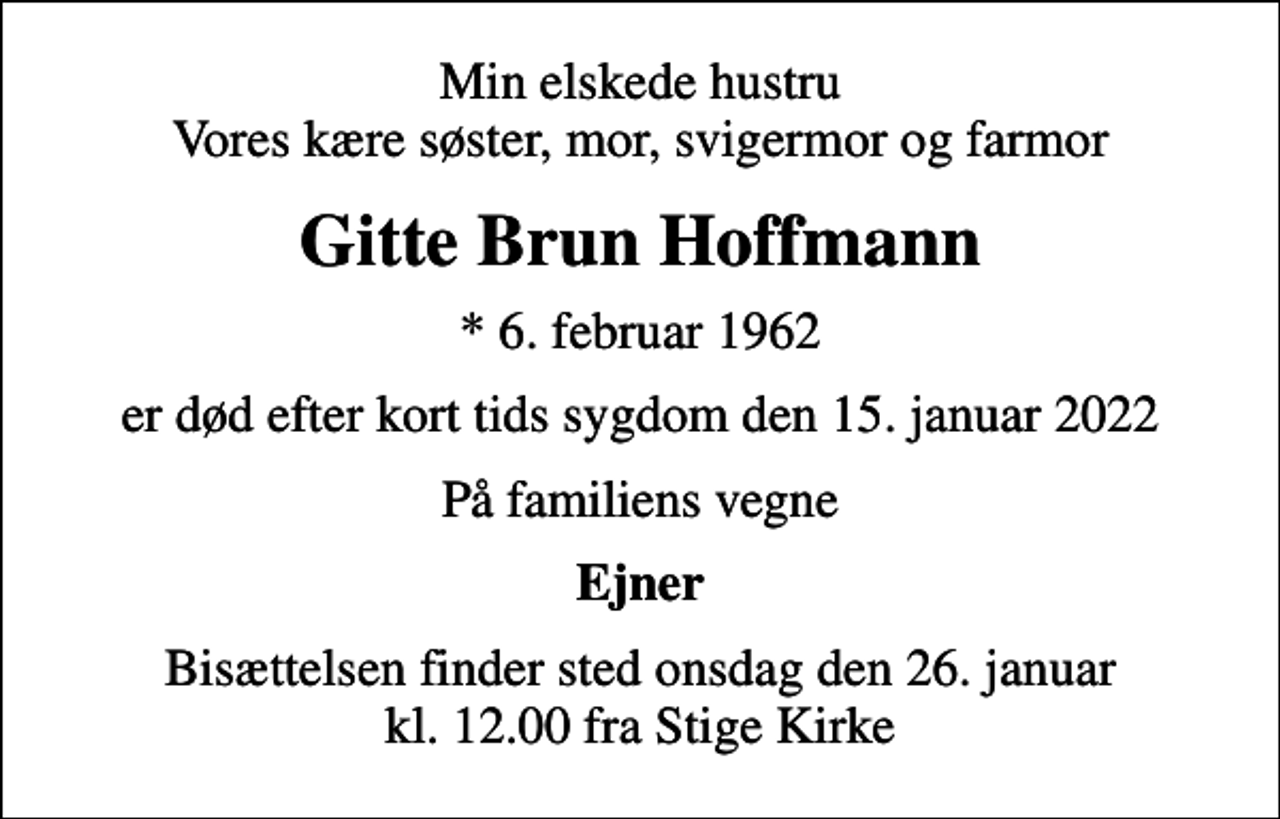 <p>Min elskede hustru Vores kære søster, mor, svigermor og farmor<br />Gitte Brun Hoffmann<br />* 6. februar 1962<br />er død efter kort tids sygdom den 15. januar 2022<br />På familiens vegne<br />Ejner<br />Bisættelsen finder sted onsdag den 26. januar kl. 12.00 fra Stige Kirke</p>