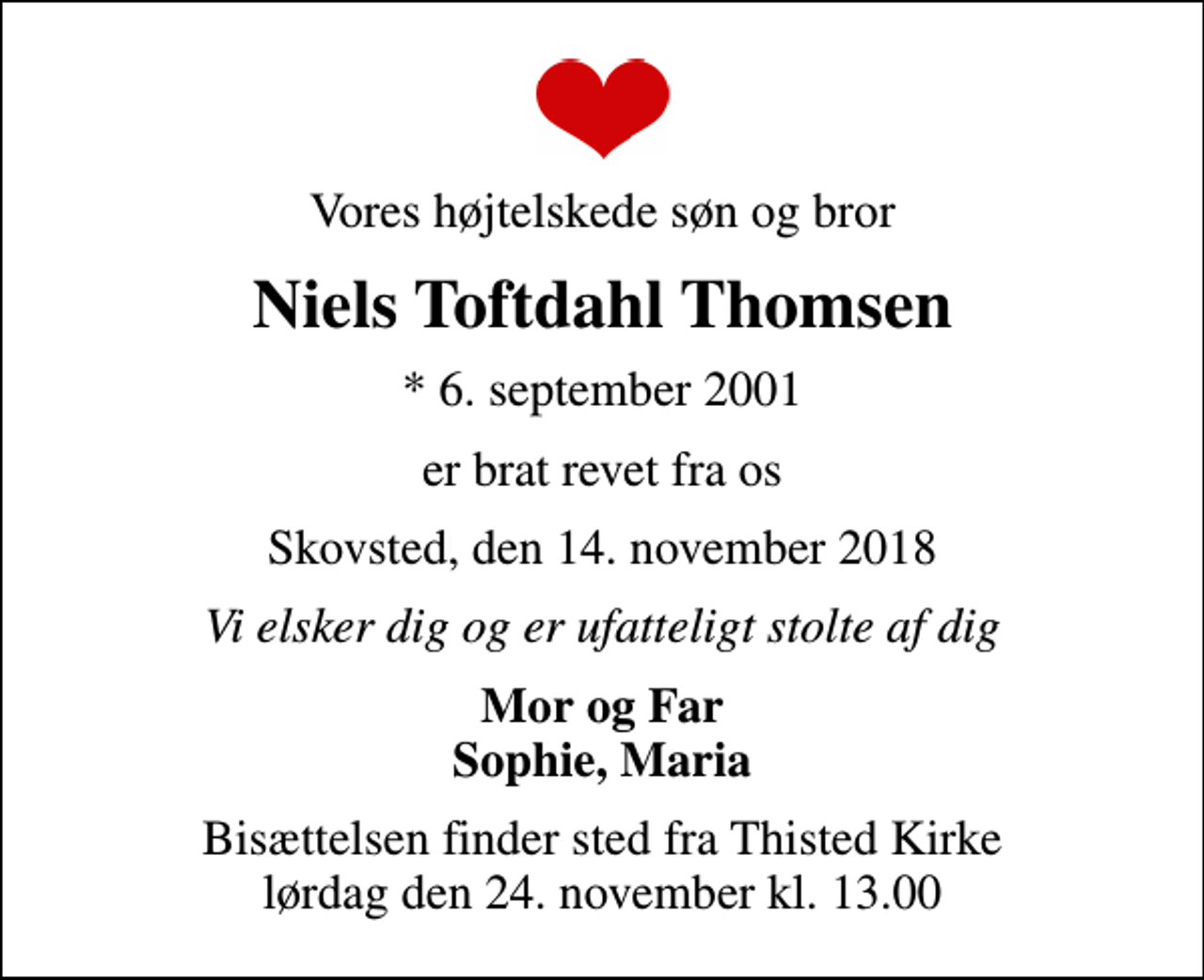 <p>Vores højtelskede søn og bror<br />Niels Toftdahl Thomsen<br />* 6. september 2001<br />er brat revet fra os<br />Skovsted, den 14. november 2018<br />Vi elsker dig og er ufatteligt stolte af dig<br />Mor og Far Sophie, Maria<br />Bisættelsen finder sted fra Thisted Kirke lørdag den 24. november kl. 13.00</p>
