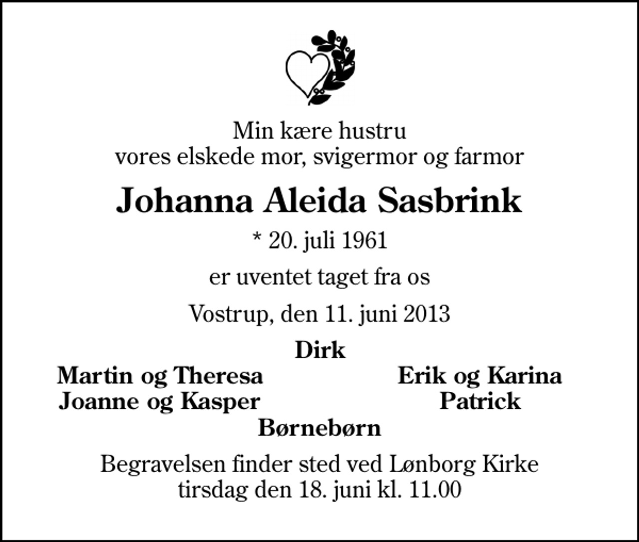 <p>Min kære hustru vores elskede mor, svigermor og farmor<br />Johanna Aleida Sasbrink<br />* 20. juli 1961<br />er uventet taget fra os<br />Vostrup, den 11. juni 2013<br />Dirk<br />Martin og Theresa<br />Erik og Karina<br />Joanne og Kasper<br />Patrick<br />Begravelsen finder sted ved Lønborg Kirke tirsdag den 18. juni kl. 11.00</p>
