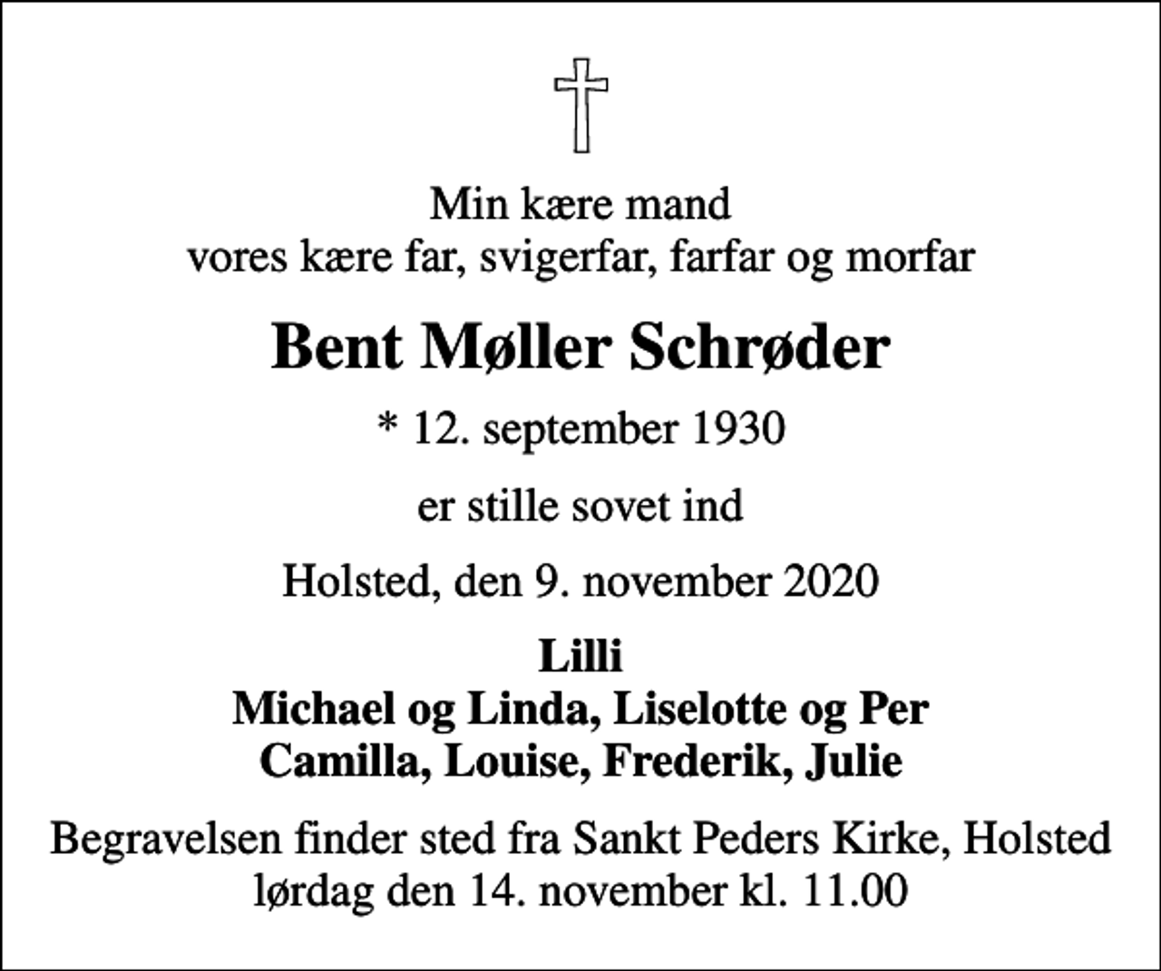 <p>Min kære mand vores kære far, svigerfar, farfar og morfar<br />Bent Møller Schrøder<br />* 12. september 1930<br />er stille sovet ind<br />Holsted, den 9. november 2020<br />Lilli Michael og Linda, Liselotte og Per Camilla, Louise, Frederik, Julie<br />Begravelsen finder sted fra Sankt Peders Kirke, Holsted lørdag den 14. november kl. 11.00</p>