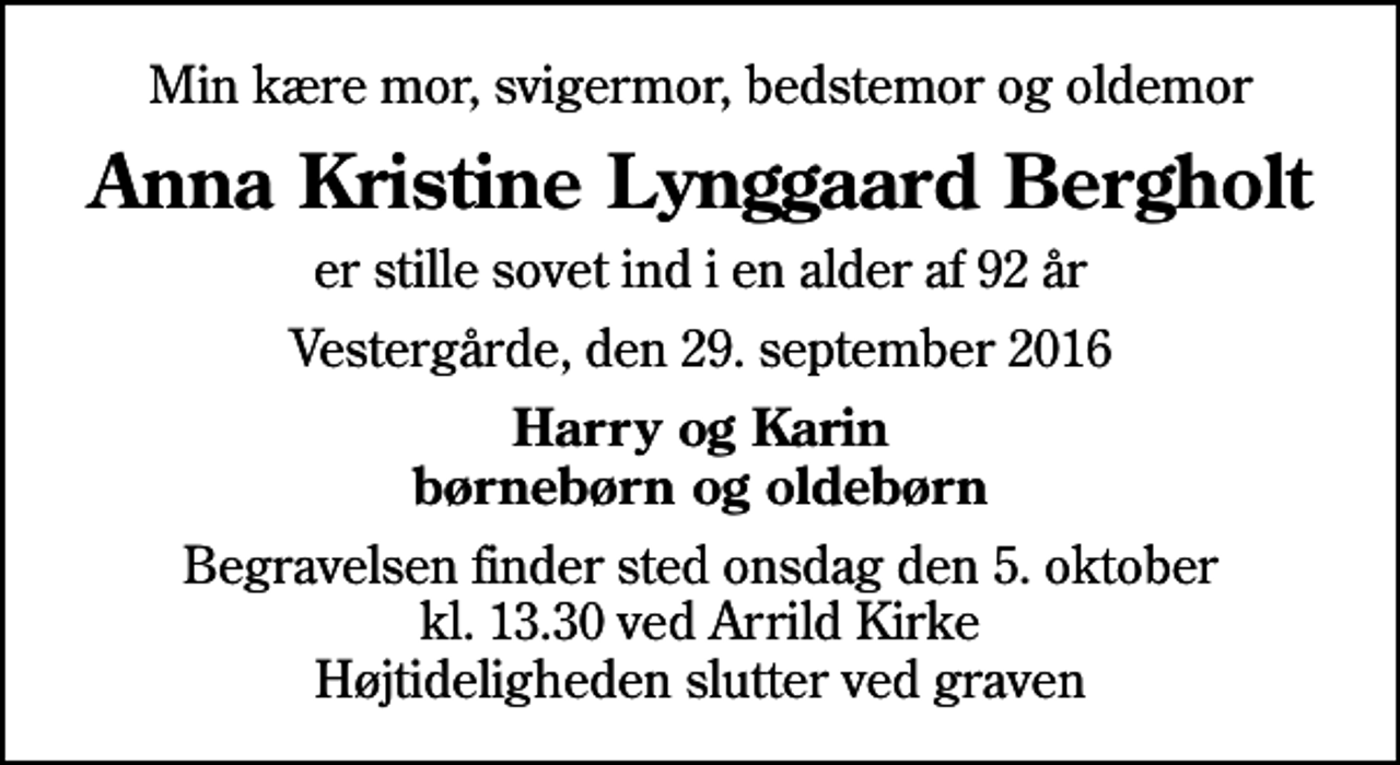<p>Min kære mor, svigermor, bedstemor og oldemor<br />Anna Kristine Lynggaard Bergholt<br />er stille sovet ind i en alder af 92 år<br />Vestergårde, den 29. september 2016<br />Harry og Karin børnebørn og oldebørn<br />Begravelsen finder sted onsdag den 5. oktober kl. 13.30 ved Arrild Kirke Højtideligheden slutter ved graven</p>