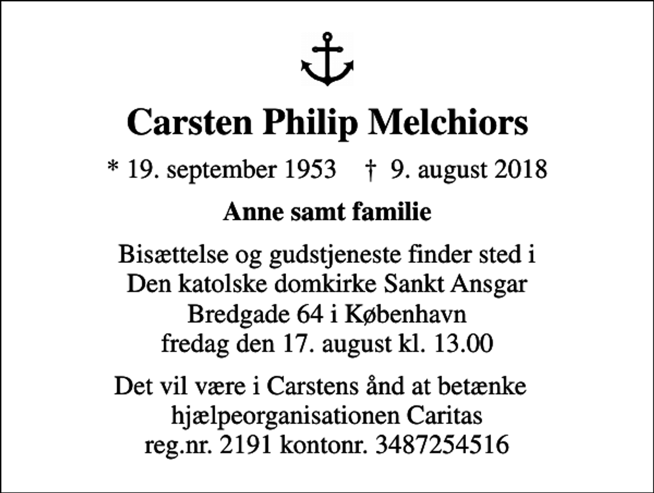 <p>Carsten Philip Melchiors<br />* 19. september 1953 ✝ 9. august 2018<br />Anne samt familie<br />Bisættelse og gudstjeneste finder sted i Den katolske domkirke Sankt Ansgar Bredgade 64 i København fredag den 17. august kl. 13.00<br />Det vil være i Carstens ånd at betænke hjælpeorganisationen Caritas reg.nr. 2191 kontonr. 3487254516</p>