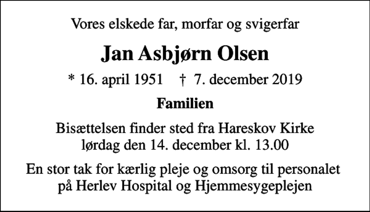 <p>Vores elskede far, morfar og svigerfar<br />Jan Asbjørn Olsen<br />* 16. april 1951 ✝ 7. december 2019<br />Familien<br />Bisættelsen finder sted fra Hareskov Kirke lørdag den 14. december kl. 13.00<br />En stor tak for kærlig pleje og omsorg til personalet på Herlev Hospital og Hjemmesygeplejen</p>