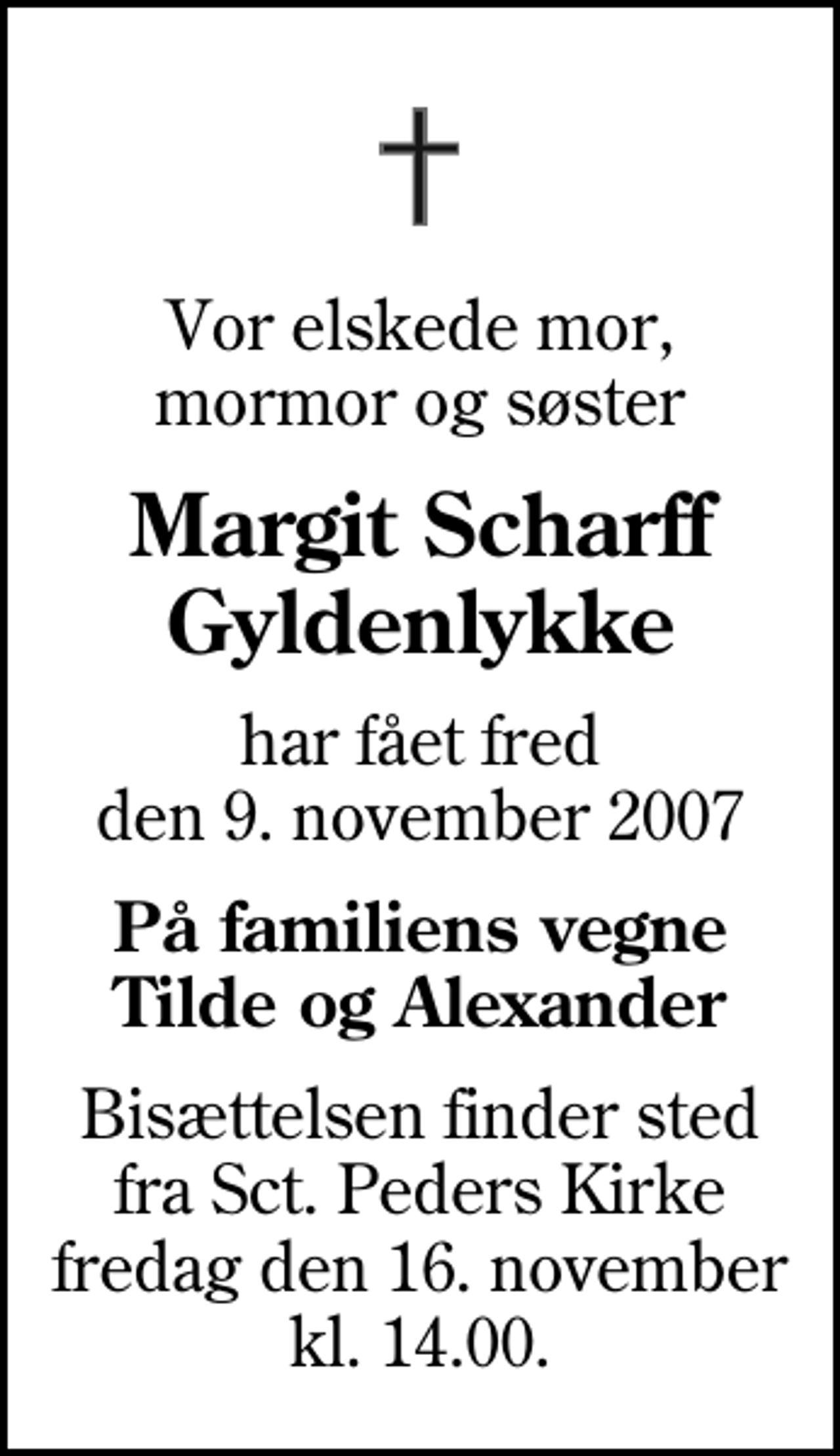<p>Vor elskede mor, mormor og søster<br />Margit Scharff Gyldenlykke<br />har fået fred den 9. november 2007<br />På familiens vegne Tilde og Alexander<br />Bisættelsen finder sted fra Sankt Peders Kirke fredag den 16. november kl. 14.00</p>