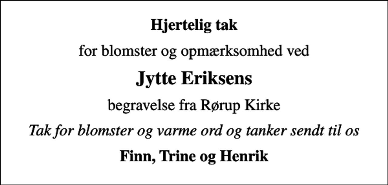 <p>Hjertelig tak<br />for blomster og opmærksomhed ved<br />Jytte Eriksens<br />begravelse fra Rørup Kirke<br />Tak for blomster og varme ord og tanker sendt til os<br />Finn, Trine og Henrik</p>