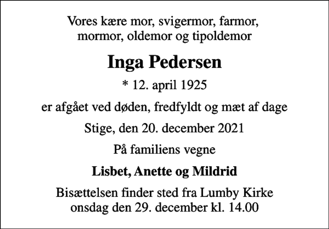 <p>Vores kære mor, svigermor, farmor, mormor, oldemor og tipoldemor<br />Inga Pedersen<br />* 12. april 1925<br />er afgået ved døden, fredfyldt og mæt af dage<br />Stige, den 20. december 2021<br />På familiens vegne<br />Lisbet, Anette og Mildrid<br />Bisættelsen finder sted fra Lumby Kirke onsdag den 29. december kl. 14.00</p>