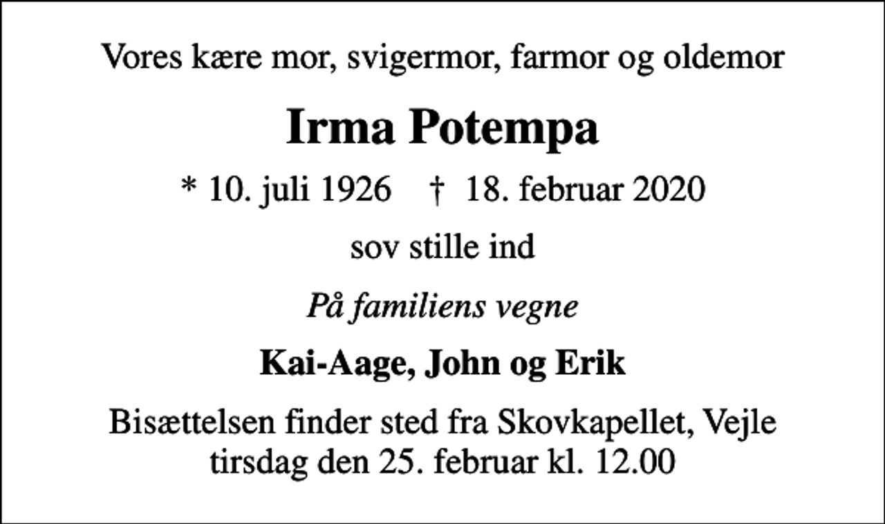 <p>Vores kære mor, svigermor, farmor og oldemor<br />Irma Potempa<br />* 10. juli 1926 ✝ 18. februar 2020<br />sov stille ind<br />På familiens vegne<br />Kai-Aage, John og Erik<br />Bisættelsen finder sted fra Skovkapellet, Vejle tirsdag den 25. februar kl. 12.00</p>