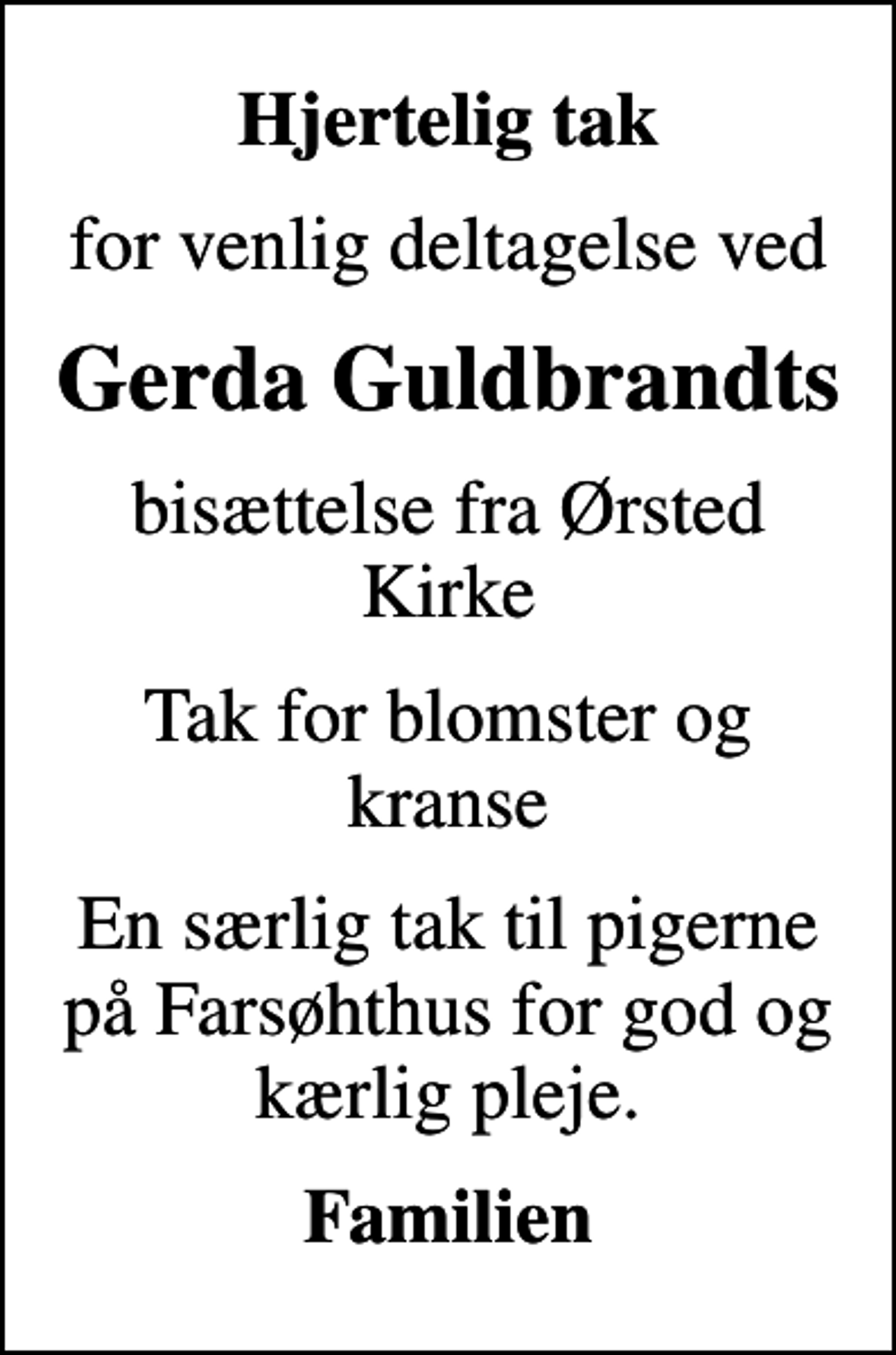 <p>Hjertelig tak<br />for venlig deltagelse ved<br />Gerda Guldbrandts<br />bisættelse fra Ørsted Kirke<br />Tak for blomster og kranse<br />En særlig tak til pigerne på Farsøhthus for god og kærlig pleje.<br />Familien</p>