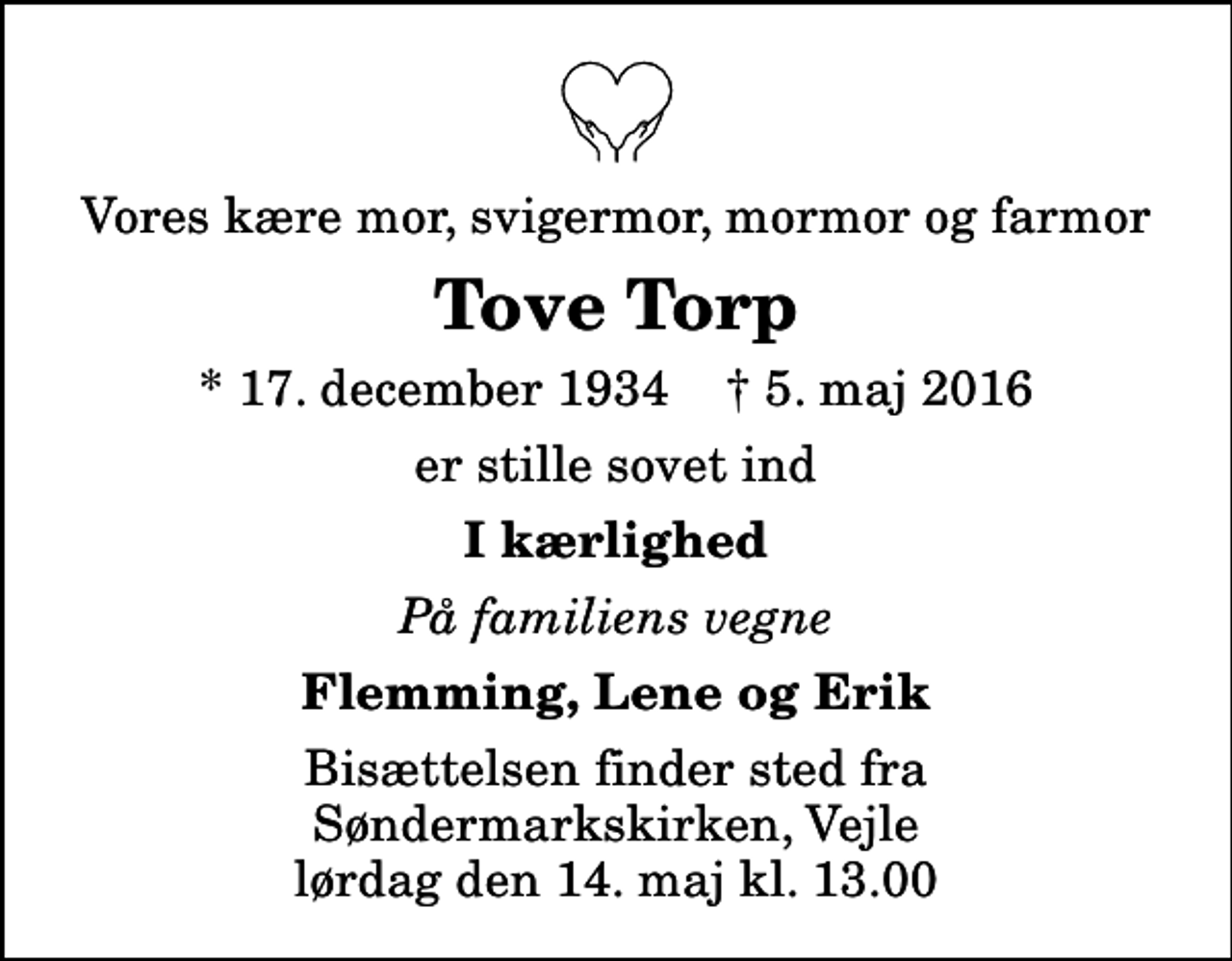<p>Vores kære mor, svigermor, mormor og farmor<br />Tove Torp<br />* 17. december 1934 ✝ 5. maj 2016<br />er stille sovet ind<br />I kærlighed<br />På familiens vegne<br />Flemming, Lene og Erik<br />Bisættelsen finder sted fra Søndermarkskirken, Vejle lørdag den 14. maj kl. 13.00</p>