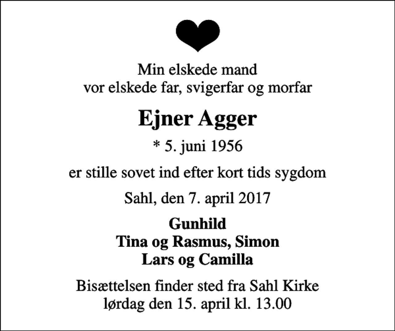 <p>Min elskede mand vor elskede far, svigerfar og morfar<br />Ejner Agger<br />* 5. juni 1956<br />er stille sovet ind efter kort tids sygdom<br />Sahl, den 7. april 2017<br />Gunhild Tina og Rasmus, Simon Lars og Camilla<br />Bisættelsen finder sted fra Sahl Kirke lørdag den 15. april kl. 13.00</p>