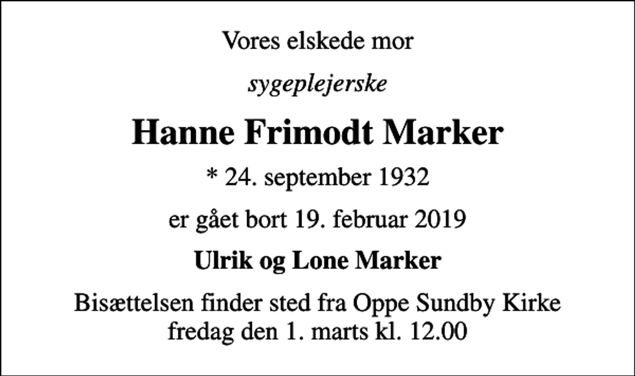 <p>Vores elskede mor<br />sygeplejerske<br />Hanne Frimodt Marker<br />* 24. september 1932<br />er gået bort 19. februar 2019<br />Ulrik og Lone Marker<br />Bisættelsen finder sted fra Oppe Sundby Kirke fredag den 1. marts kl. 12.00</p>