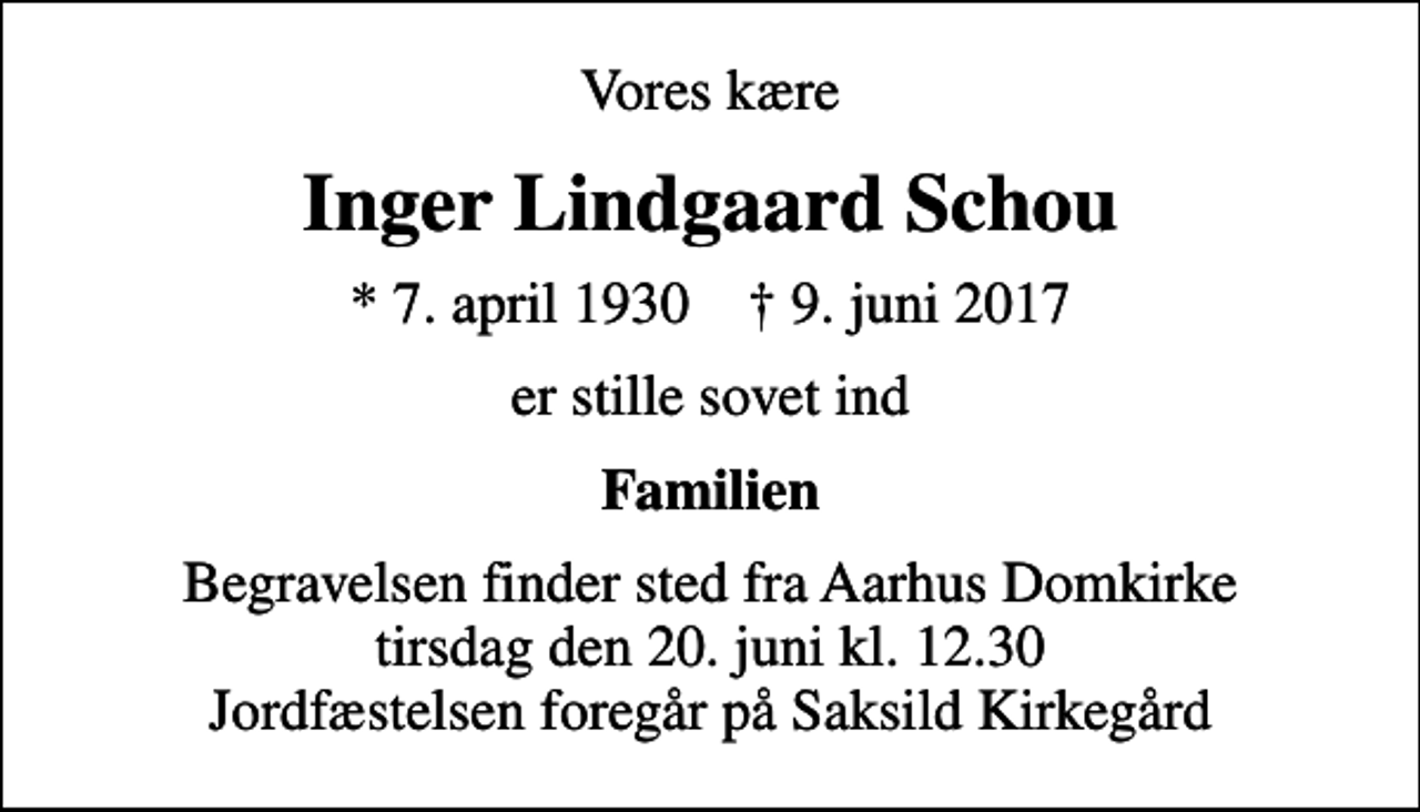 <p>Vores kære<br />Inger Lindgaard Schou<br />* 7. april 1930 ✝ 9. juni 2017<br />er stille sovet ind<br />Familien<br />Begravelsen finder sted fra Aarhus Domkirke tirsdag den 20. juni kl. 12.30 Jordfæstelsen foregår på Saksild Kirkegård</p>